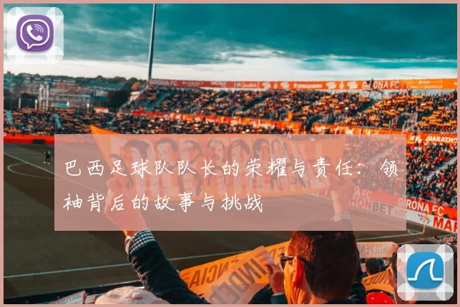 巴西足球队队长的荣耀与责任：领袖背后的故事与挑战