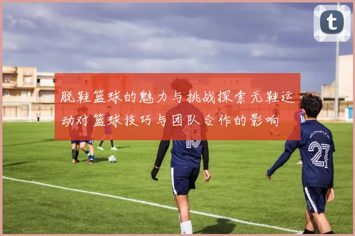 脱鞋篮球的魅力与挑战探索无鞋运动对篮球技巧与团队合作的影响