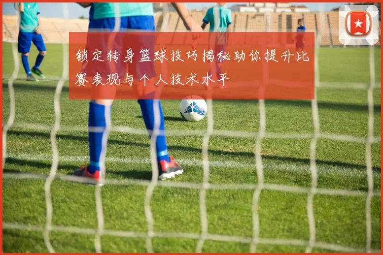 锁定转身篮球技巧揭秘助你提升比赛表现与个人技术水平