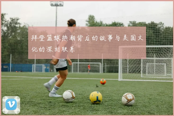 拜登篮球热潮背后的故事与美国文化的深刻联系
